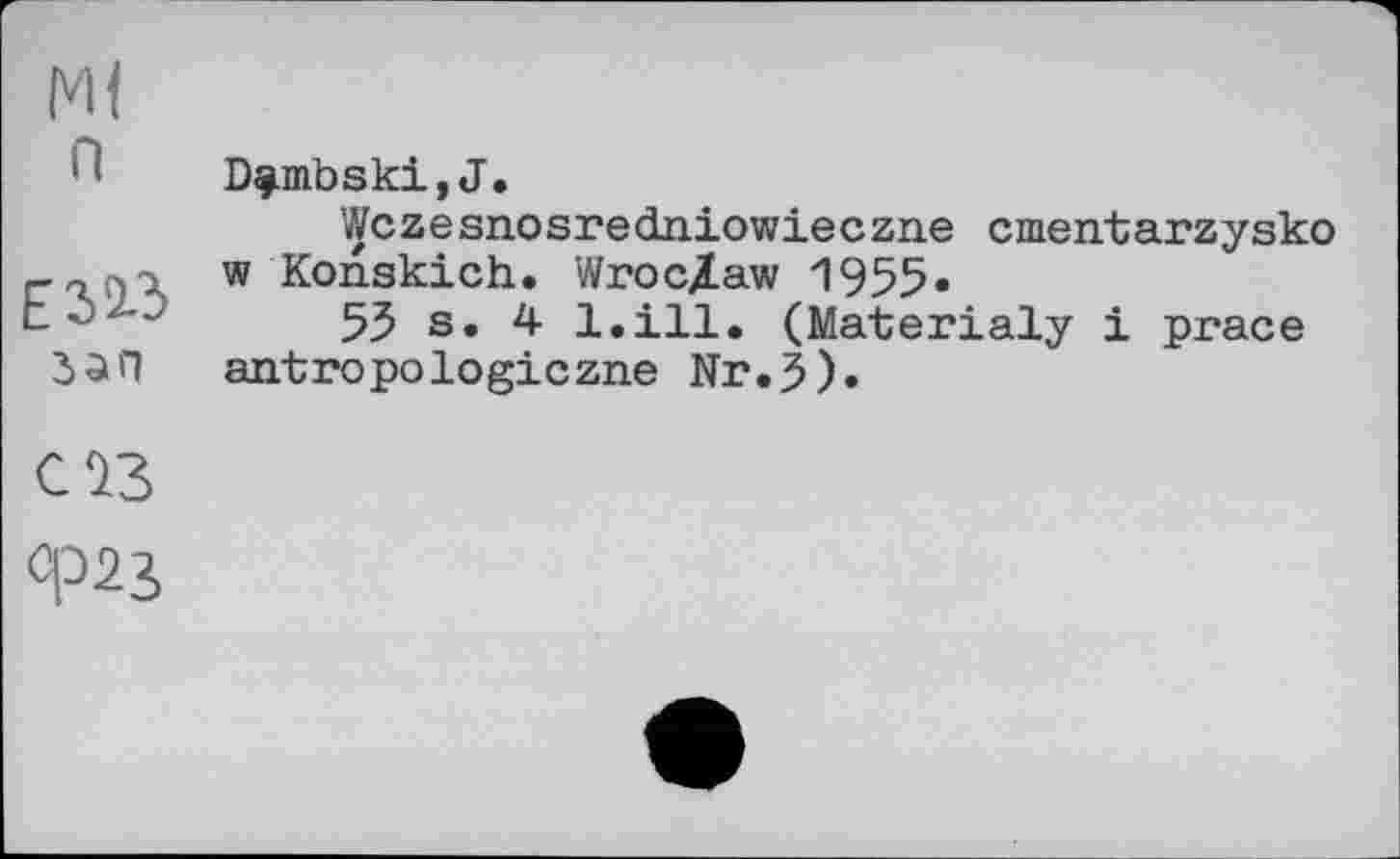 ﻿Ml п
зап
D^mbski,J.
Wczesnosredniowieczne cmeirtarzysko w Konskich. Wroc/aw 1955.
55 s. 4 l.ill. (Materialy і prace antropologiczne Nr.5).
CÎ3
Ф23,